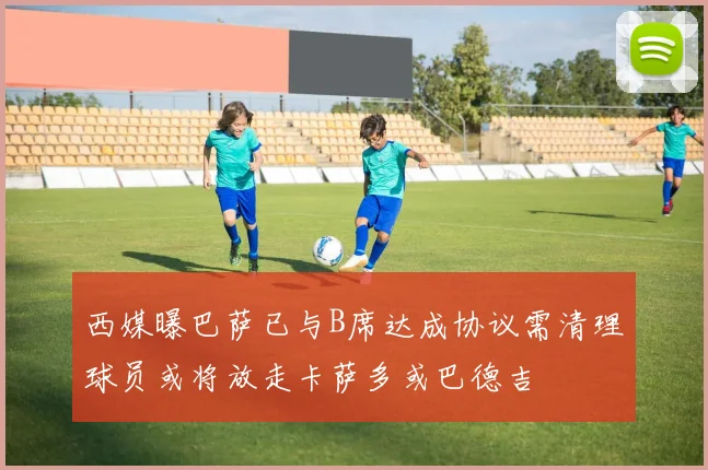 西媒曝巴萨已与B席达成协议需清理球员或将放走卡萨多或巴德吉