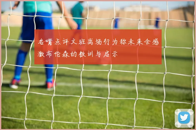名嘴点评文班离场行为称未来会感激布伦森的教训与启示