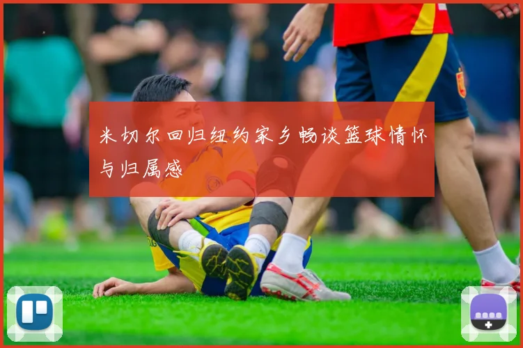 米切尔回归纽约家乡畅谈篮球情怀与归属感