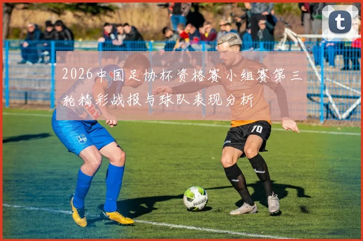 2026中国足协杯资格赛小组赛第三轮精彩战报与球队表现分析