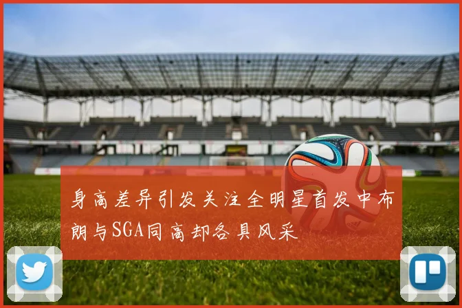 身高差异引发关注全明星首发中布朗与SGA同高却各具风采