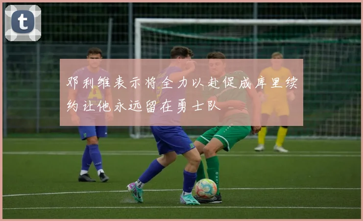 邓利维表示将全力以赴促成库里续约让他永远留在勇士队