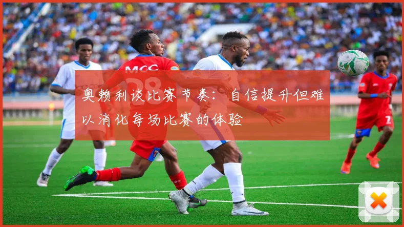 奥赖利谈比赛节奏：自信提升但难以消化每场比赛的体验