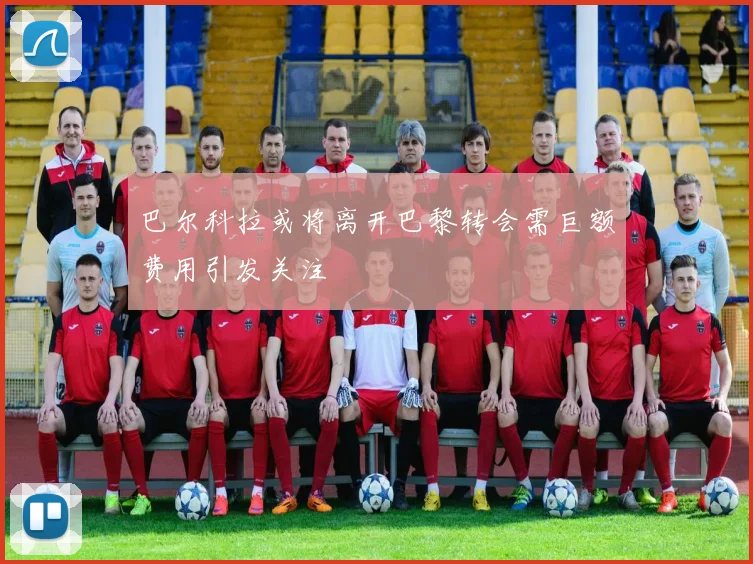 巴尔科拉或将离开巴黎转会需巨额费用引发关注