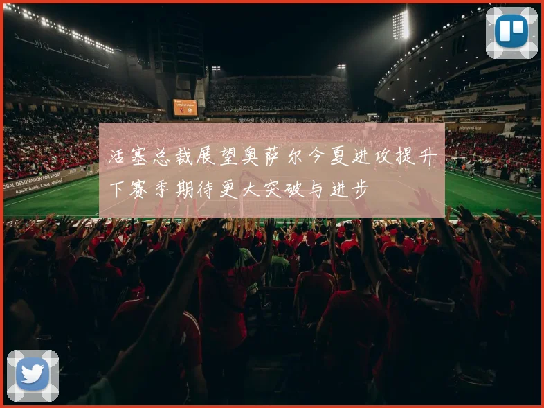 活塞总裁展望奥萨尔今夏进攻提升下赛季期待更大突破与进步