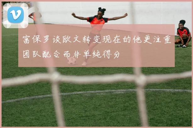 富保罗谈欧文转变现在的他更注重团队配合而非单纯得分