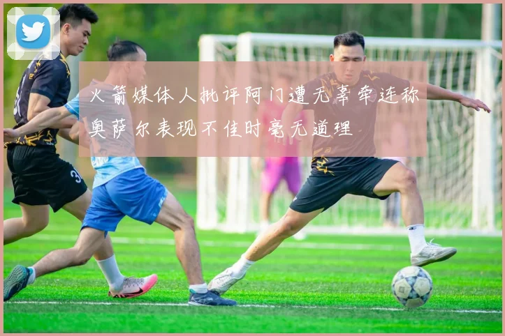 火箭媒体人批评阿门遭无辜牵连称奥萨尔表现不佳时毫无道理