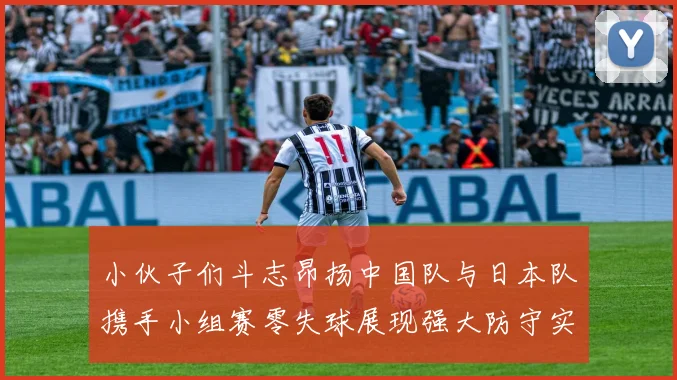 小伙子们斗志昂扬中国队与日本队携手小组赛零失球展现强大防守实力