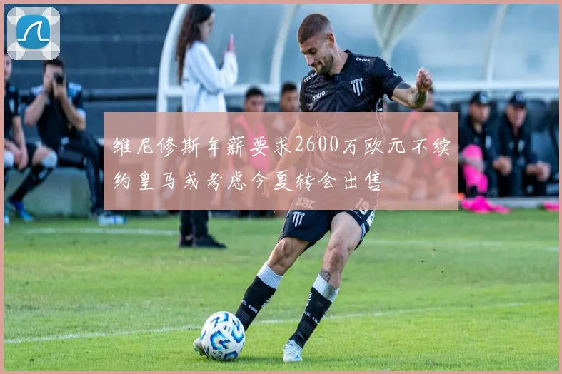 维尼修斯年薪要求2600万欧元不续约皇马或考虑今夏转会出售